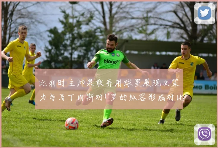 比利时主帅果敢弃用球星展现决策力与马丁内斯对C罗的纵容形成对比