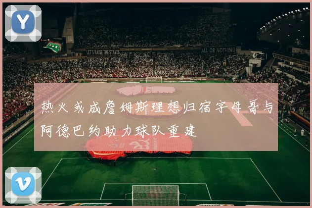热火或成詹姆斯理想归宿字母哥与阿德巴约助力球队重建