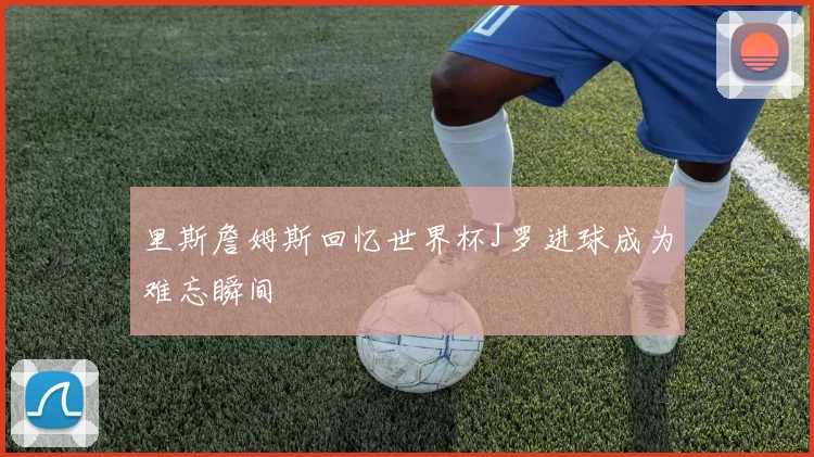 里斯詹姆斯回忆世界杯J罗进球成为难忘瞬间