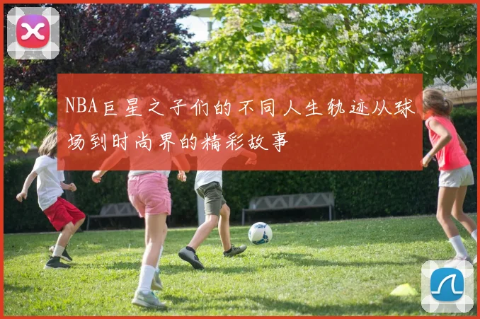NBA巨星之子们的不同人生轨迹从球场到时尚界的精彩故事