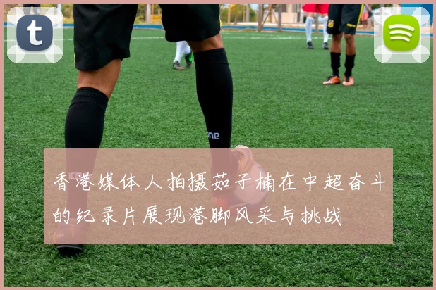 香港媒体人拍摄茹子楠在中超奋斗的纪录片展现港脚风采与挑战