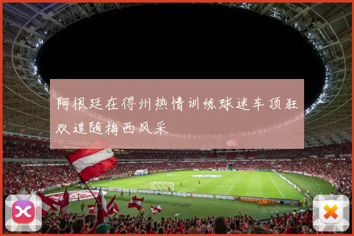阿根廷在得州热情训练球迷车顶狂欢追随梅西风采