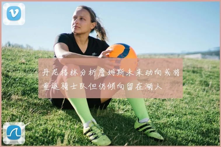 丹尼格林分析詹姆斯未来动向或将重返骑士队但仍倾向留在湖人
