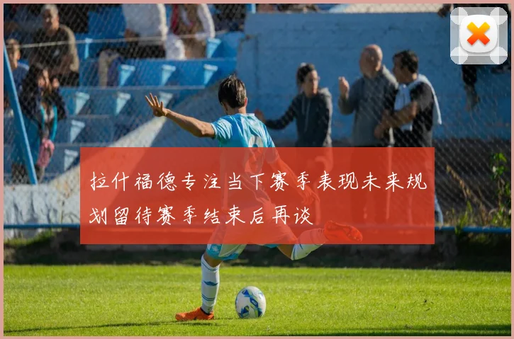 拉什福德专注当下赛季表现未来规划留待赛季结束后再谈
