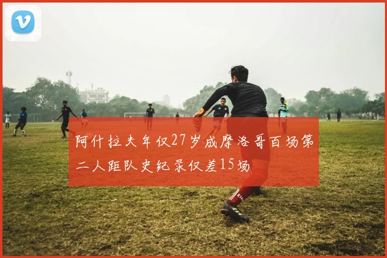 阿什拉夫年仅27岁成摩洛哥百场第二人距队史纪录仅差15场