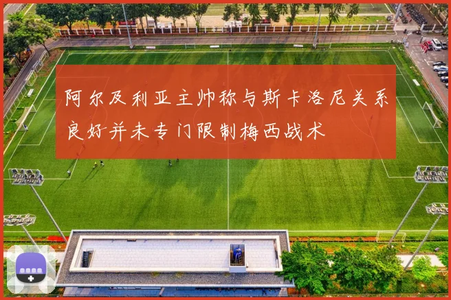 阿尔及利亚主帅称与斯卡洛尼关系良好并未专门限制梅西战术